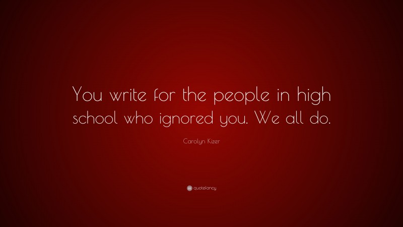 Carolyn Kizer Quote: “You write for the people in high school who ignored you. We all do.”