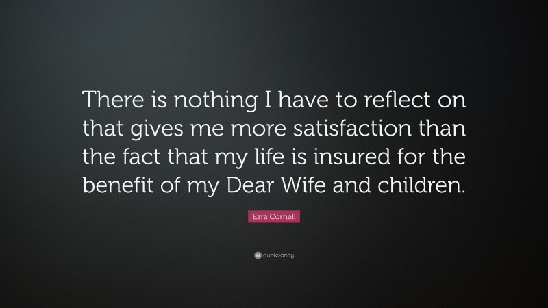 Ezra Cornell Quote: “There is nothing I have to reflect on that gives me more satisfaction than the fact that my life is insured for the benefit of my Dear Wife and children.”