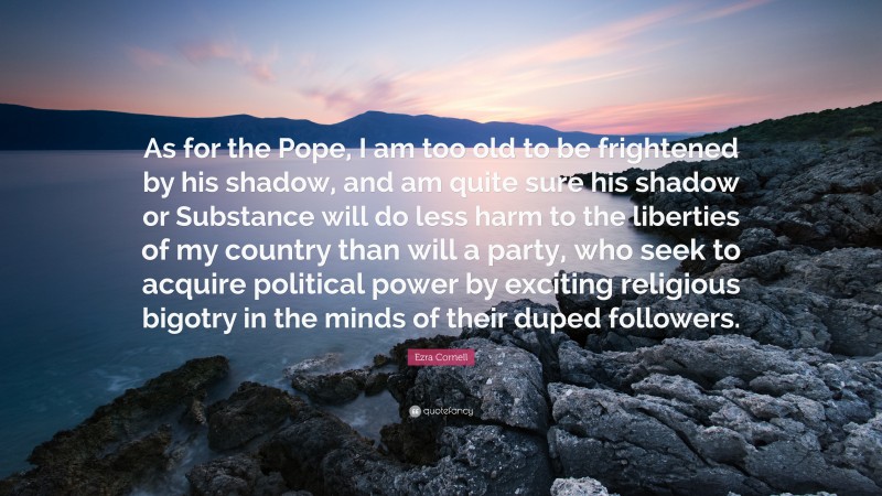 Ezra Cornell Quote: “As for the Pope, I am too old to be frightened by his shadow, and am quite sure his shadow or Substance will do less harm to the liberties of my country than will a party, who seek to acquire political power by exciting religious bigotry in the minds of their duped followers.”