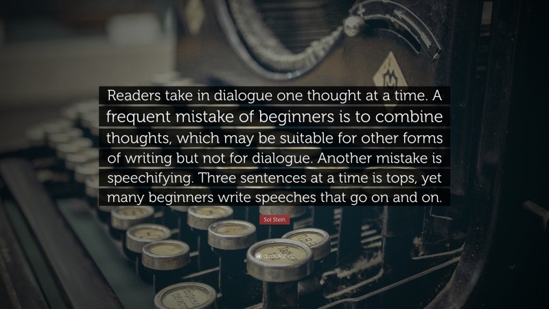 Sol Stein Quote: “Readers take in dialogue one thought at a time. A frequent mistake of beginners is to combine thoughts, which may be suitable for other forms of writing but not for dialogue. Another mistake is speechifying. Three sentences at a time is tops, yet many beginners write speeches that go on and on.”