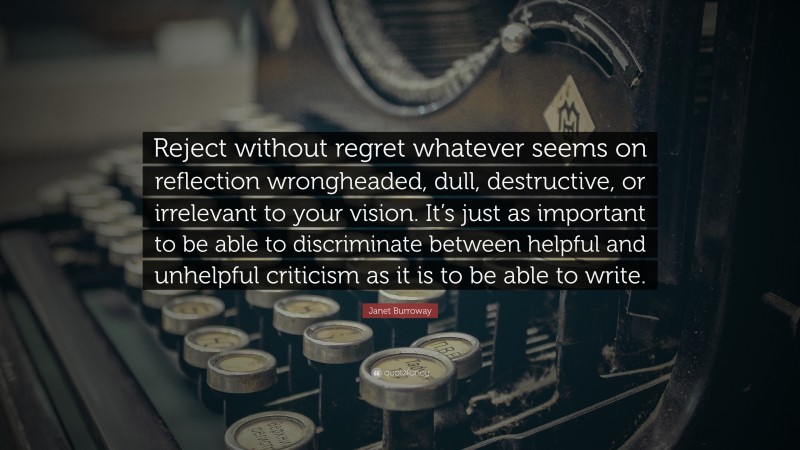 Janet Burroway Quote: “Reject without regret whatever seems on reflection wrongheaded, dull, destructive, or irrelevant to your vision. It’s just as important to be able to discriminate between helpful and unhelpful criticism as it is to be able to write.”