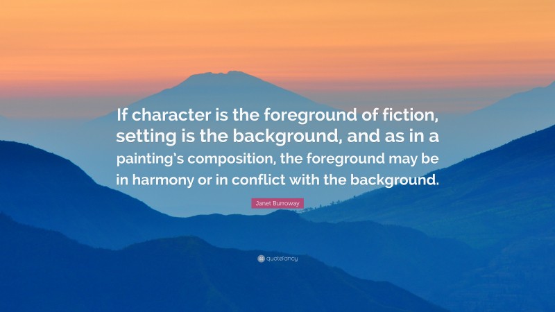 Janet Burroway Quote: “If character is the foreground of fiction, setting is the background, and as in a painting’s composition, the foreground may be in harmony or in conflict with the background.”