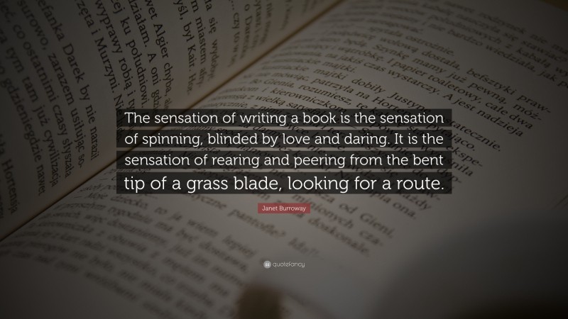 Janet Burroway Quote: “The sensation of writing a book is the sensation of spinning, blinded by love and daring. It is the sensation of rearing and peering from the bent tip of a grass blade, looking for a route.”
