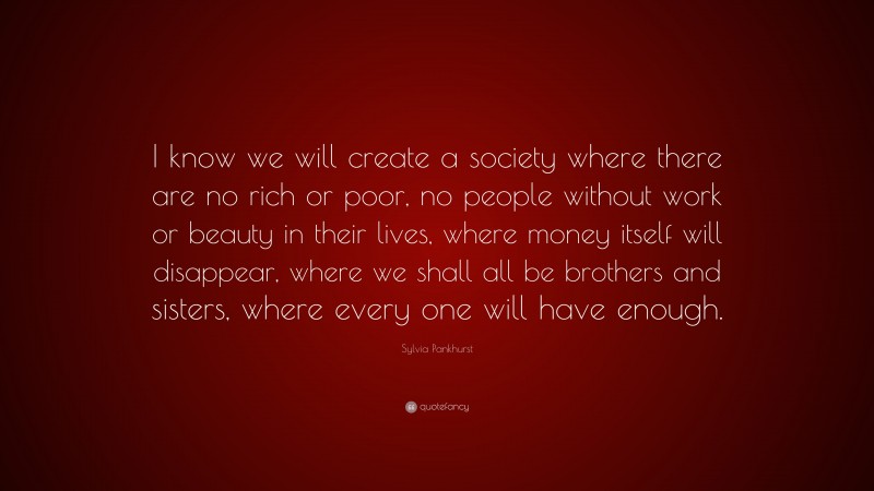 Sylvia Pankhurst Quote: “I know we will create a society where there are no rich or poor, no people without work or beauty in their lives, where money itself will disappear, where we shall all be brothers and sisters, where every one will have enough.”