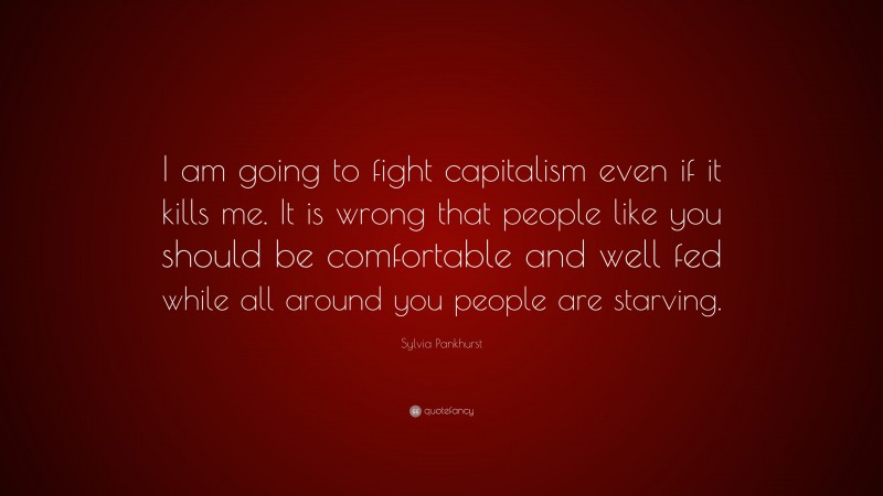 Sylvia Pankhurst Quote: “I am going to fight capitalism even if it kills me. It is wrong that people like you should be comfortable and well fed while all around you people are starving.”
