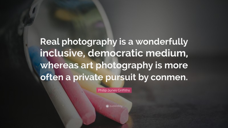 Philip Jones Griffiths Quote: “Real photography is a wonderfully inclusive, democratic medium, whereas art photography is more often a private pursuit by conmen.”