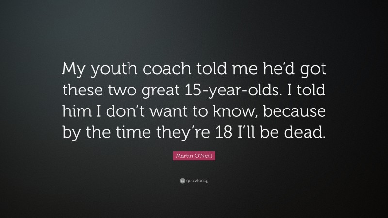 Martin O'Neill Quote: “My youth coach told me he’d got these two great 15-year-olds. I told him I don’t want to know, because by the time they’re 18 I’ll be dead.”