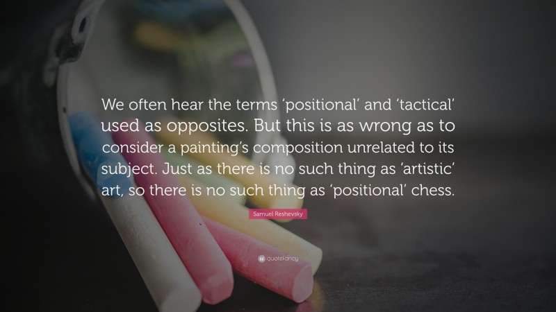 Samuel Reshevsky Quote: “We often hear the terms ‘positional’ and ‘tactical’ used as opposites. But this is as wrong as to consider a painting’s composition unrelated to its subject. Just as there is no such thing as ‘artistic’ art, so there is no such thing as ‘positional’ chess.”