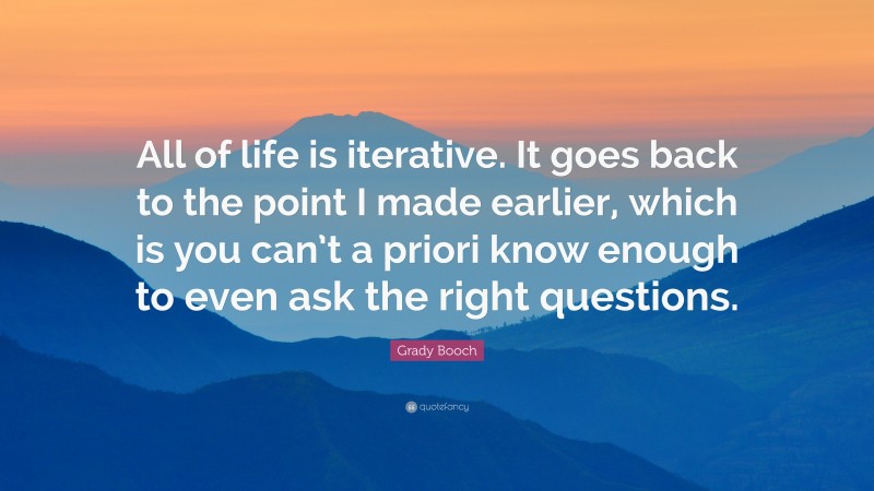 Grady Booch Quote: “All of life is iterative. It goes back to the point I made earlier, which is you can’t a priori know enough to even ask the right questions.”