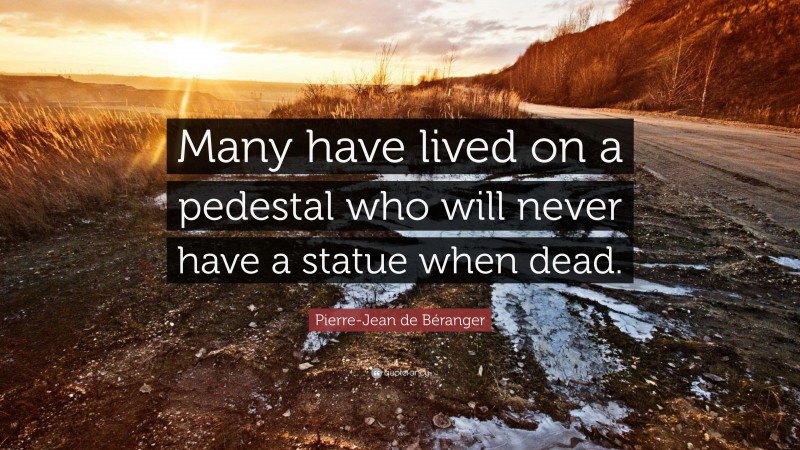 Pierre-Jean de Béranger Quote: “Many have lived on a pedestal who will never have a statue when dead.”