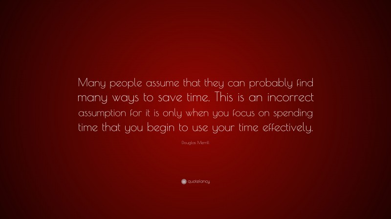 Douglas Merrill Quote: “Many people assume that they can probably find many ways to save time. This is an incorrect assumption for it is only when you focus on spending time that you begin to use your time effectively.”