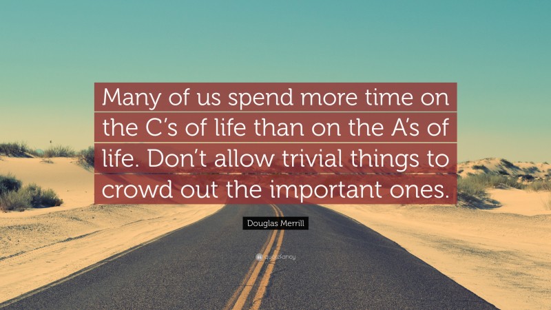 Douglas Merrill Quote: “Many of us spend more time on the C’s of life than on the A’s of life. Don’t allow trivial things to crowd out the important ones.”