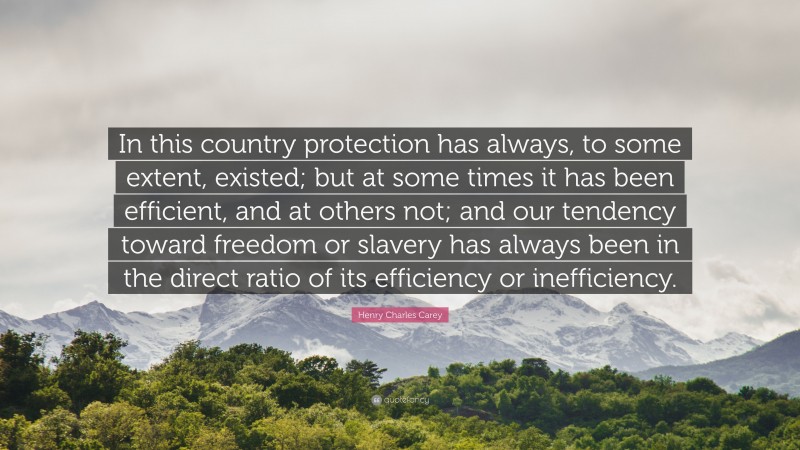 Henry Charles Carey Quote: “In this country protection has always, to some extent, existed; but at some times it has been efficient, and at others not; and our tendency toward freedom or slavery has always been in the direct ratio of its efficiency or inefficiency.”