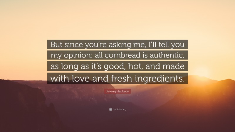 Jeremy Jackson Quote: “But since you’re asking me, I’ll tell you my opinion: all cornbread is authentic, as long as it’s good, hot, and made with love and fresh ingredients.”