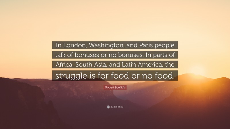 Robert Zoellick Quote: “In London, Washington, and Paris people talk of bonuses or no bonuses. In parts of Africa, South Asia, and Latin America, the struggle is for food or no food.”