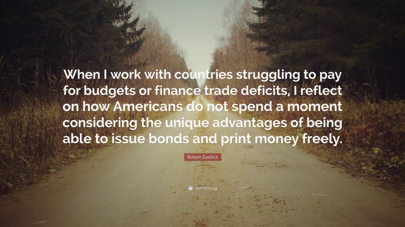 Robert Zoellick Quote: “When I work with countries struggling to pay for budgets or finance trade deficits, I reflect on how Americans do not spend a moment considering the unique advantages of being able to issue bonds and print money freely.”