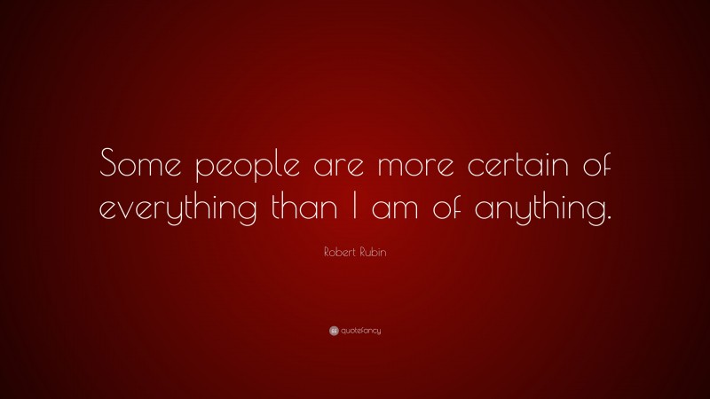 Robert Rubin Quote: “Some people are more certain of everything than I am of anything.”