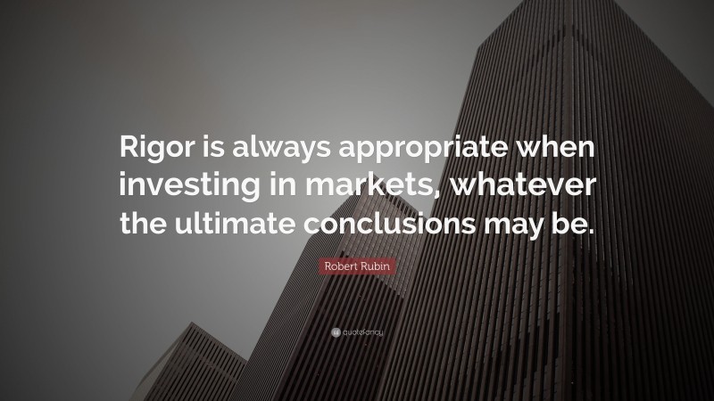 Robert Rubin Quote: “Rigor is always appropriate when investing in markets, whatever the ultimate conclusions may be.”