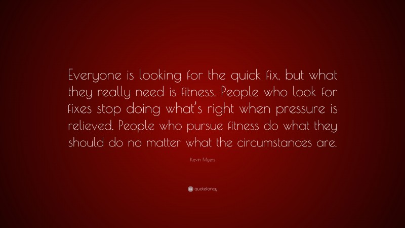 Kevin Myers Quote: “Everyone is looking for the quick fix, but what they really need is fitness. People who look for fixes stop doing what’s right when pressure is relieved. People who pursue fitness do what they should do no matter what the circumstances are.”