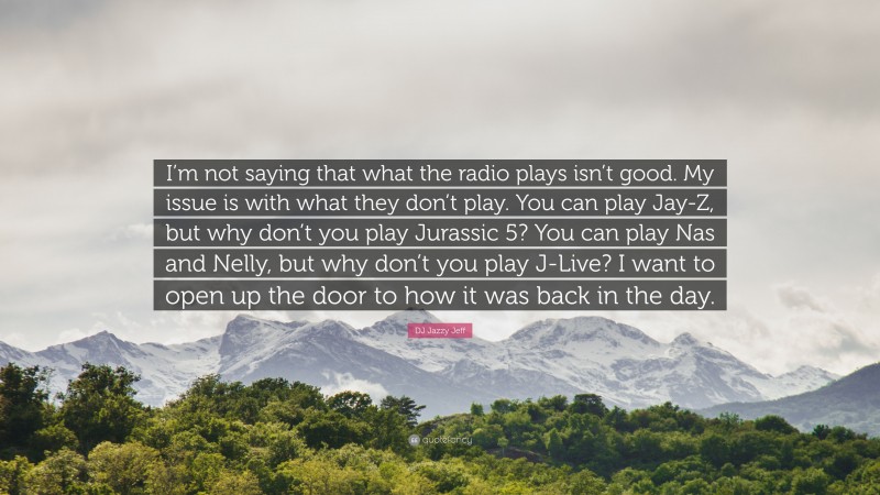 DJ Jazzy Jeff Quote: “I’m not saying that what the radio plays isn’t good. My issue is with what they don’t play. You can play Jay-Z, but why don’t you play Jurassic 5? You can play Nas and Nelly, but why don’t you play J-Live? I want to open up the door to how it was back in the day.”