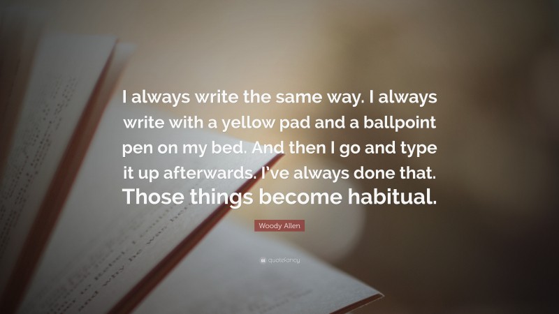 Woody Allen Quote: “I always write the same way. I always write with a yellow pad and a ballpoint pen on my bed. And then I go and type it up afterwards. I’ve always done that. Those things become habitual.”