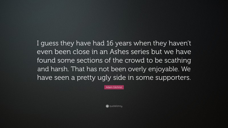 Adam Gilchrist Quote: “I guess they have had 16 years when they haven’t even been close in an Ashes series but we have found some sections of the crowd to be scathing and harsh. That has not been overly enjoyable. We have seen a pretty ugly side in some supporters.”