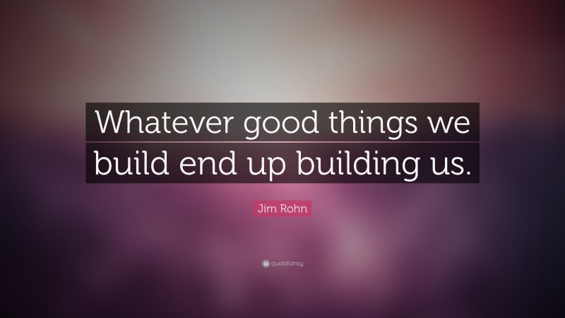 Jim Rohn Quote: “Whatever good things we build end up building us.”