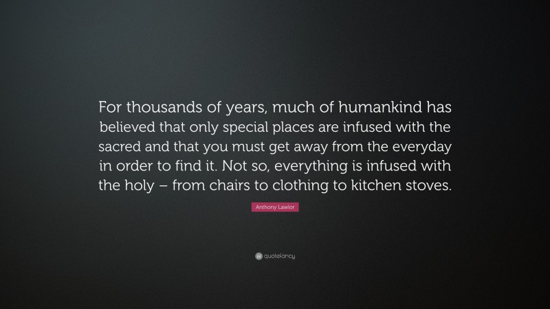 Anthony Lawlor Quote: “For thousands of years, much of humankind has believed that only special places are infused with the sacred and that you must get away from the everyday in order to find it. Not so, everything is infused with the holy – from chairs to clothing to kitchen stoves.”