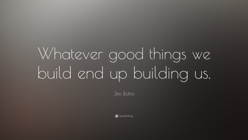 Jim Rohn Quote: “Whatever good things we build end up building us.”