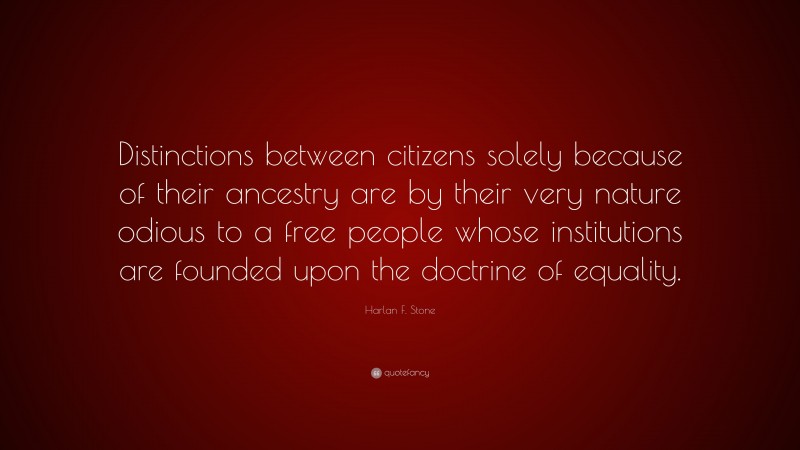 Harlan F. Stone Quote: “Distinctions between citizens solely because of their ancestry are by their very nature odious to a free people whose institutions are founded upon the doctrine of equality.”