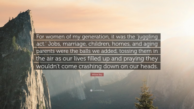 Willow Bay Quote: “For women of my generation, it was the ‘juggling act.’ Jobs, marriage, children, homes, and aging parents were the balls we added, tossing them in the air as our lives filled up and praying they wouldn’t come crashing down on our heads.”