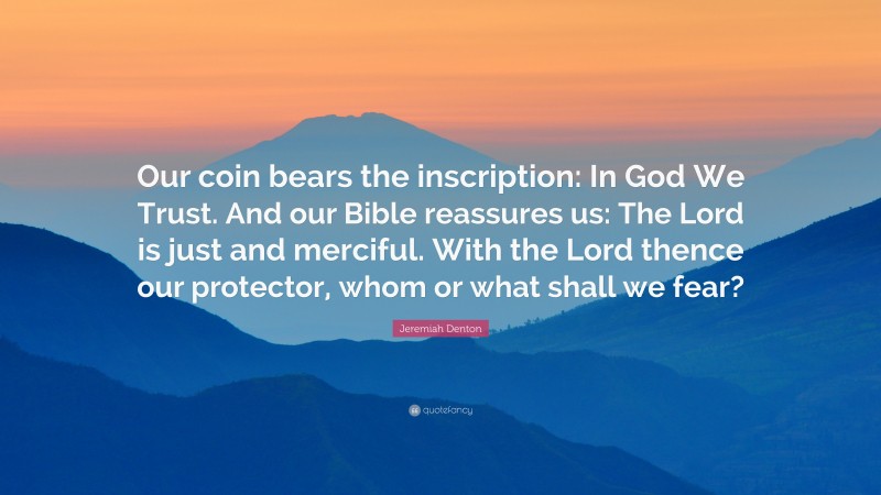 Jeremiah Denton Quote: “Our coin bears the inscription: In God We Trust. And our Bible reassures us: The Lord is just and merciful. With the Lord thence our protector, whom or what shall we fear?”