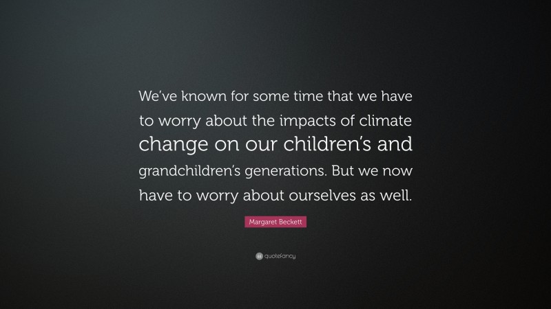 Margaret Beckett Quote: “We’ve known for some time that we have to worry about the impacts of climate change on our children’s and grandchildren’s generations. But we now have to worry about ourselves as well.”