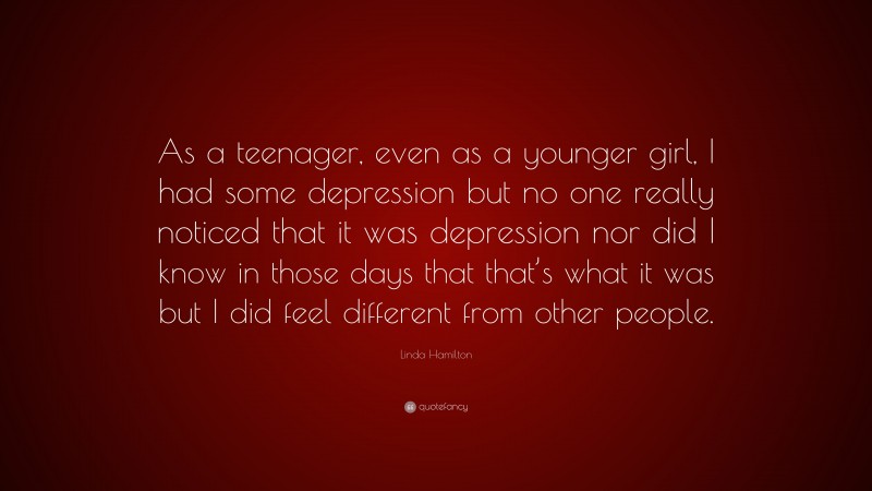 Linda Hamilton Quote: “As a teenager, even as a younger girl, I had some depression but no one really noticed that it was depression nor did I know in those days that that’s what it was but I did feel different from other people.”
