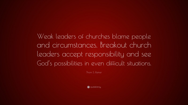 Thom S. Rainer Quote: “Weak leaders of churches blame people and circumstances. Breakout church leaders accept responsibility and see God’s possibilities in even difficult situations.”