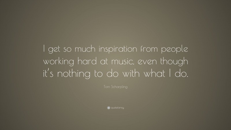 Tom Scharpling Quote: “I get so much inspiration from people working hard at music, even though it’s nothing to do with what I do.”