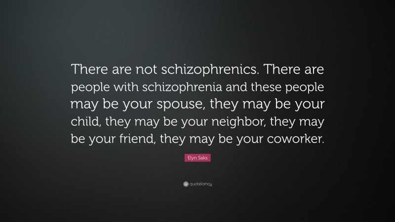 Elyn Saks Quote: “There are not schizophrenics. There are people with schizophrenia and these people may be your spouse, they may be your child, they may be your neighbor, they may be your friend, they may be your coworker.”