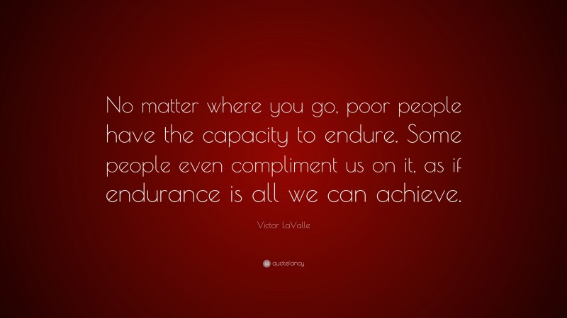 Victor LaValle Quote: “No matter where you go, poor people have the capacity to endure. Some people even compliment us on it, as if endurance is all we can achieve.”