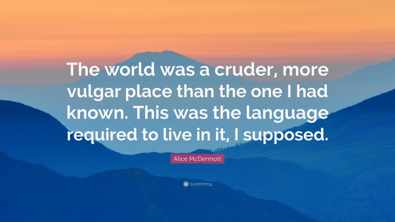 Alice McDermott Quote: “The world was a cruder, more vulgar place than the one I had known. This was the language required to live in it, I supposed.”