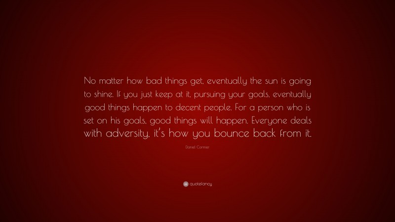 Daniel Cormier Quote: “No matter how bad things get, eventually the sun is going to shine. If you just keep at it, pursuing your goals, eventually good things happen to decent people. For a person who is set on his goals, good things will happen. Everyone deals with adversity, it’s how you bounce back from it.”