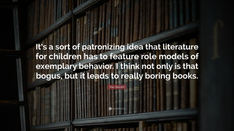 Mac Barnett Quote: “It’s a sort of patronizing idea that literature for children has to feature role models of exemplary behavior. I think not only is that bogus, but it leads to really boring books.”