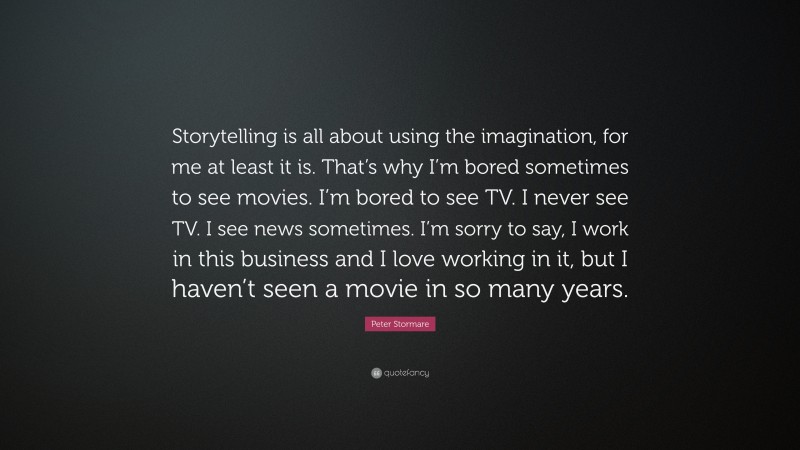 Peter Stormare Quote: “Storytelling is all about using the imagination, for me at least it is. That’s why I’m bored sometimes to see movies. I’m bored to see TV. I never see TV. I see news sometimes. I’m sorry to say, I work in this business and I love working in it, but I haven’t seen a movie in so many years.”