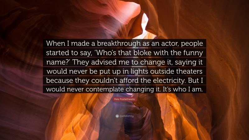Pete Postlethwaite Quote: “When I made a breakthrough as an actor, people started to say, ‘Who’s that bloke with the funny name?’ They advised me to change it, saying it would never be put up in lights outside theaters because they couldn’t afford the electricity. But I would never contemplate changing it. It’s who I am.”