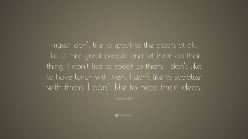 Woody Allen Quote: “I myself don’t like to speak to the actors at all. I like to hire great people and let them do their thing. I don’t like to speak to them. I don’t like to have lunch with them. I don’t like to socialize with them. I don’t like to hear their ideas.”