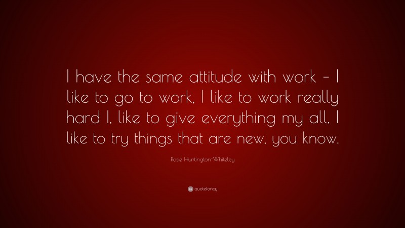 Rosie Huntington-Whiteley Quote: “I have the same attitude with work – I like to go to work, I like to work really hard I, like to give everything my all, I like to try things that are new, you know.”