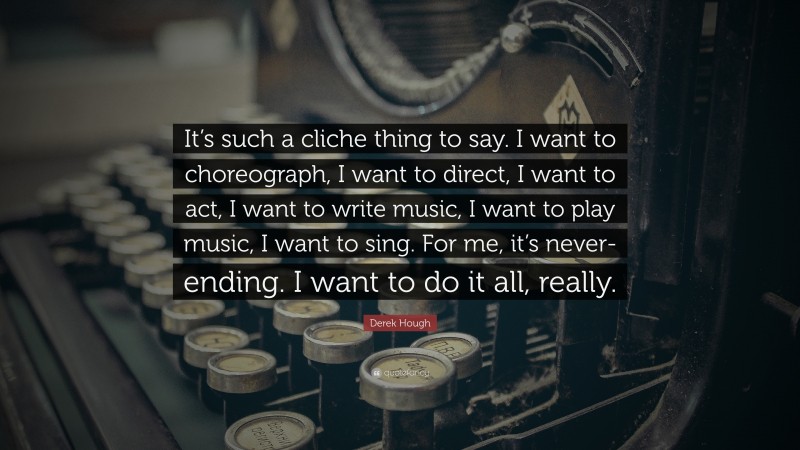 Derek Hough Quote: “It’s such a cliche thing to say. I want to choreograph, I want to direct, I want to act, I want to write music, I want to play music, I want to sing. For me, it’s never-ending. I want to do it all, really.”