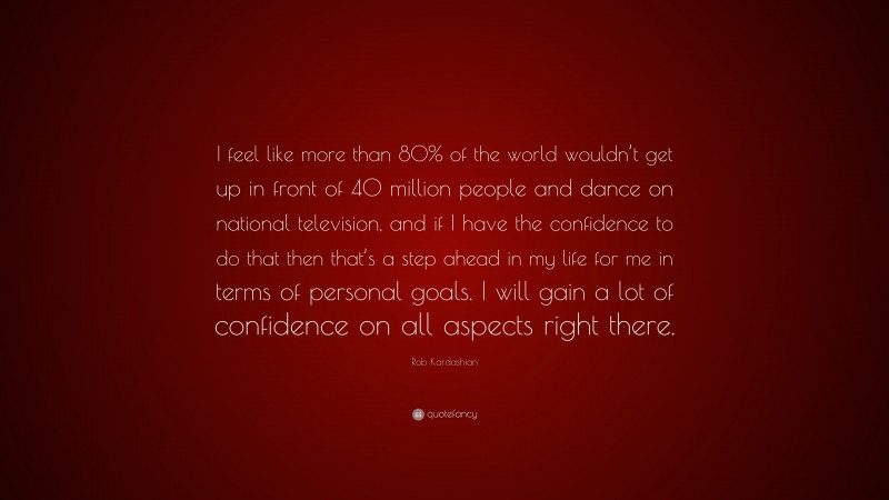 Rob Kardashian Quote: “I feel like more than 80% of the world wouldn’t get up in front of 40 million people and dance on national television, and if I have the confidence to do that then that’s a step ahead in my life for me in terms of personal goals. I will gain a lot of confidence on all aspects right there.”
