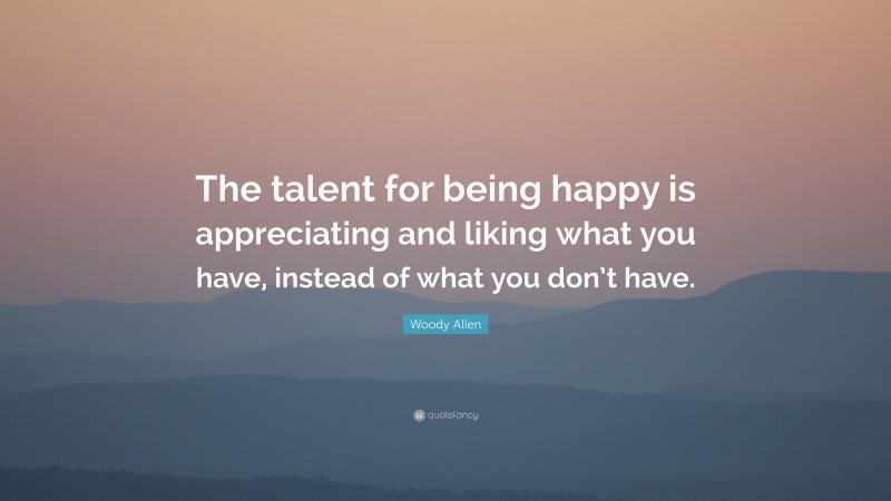Woody Allen Quote: “The talent for being happy is appreciating and liking what you have, instead of what you don’t have.”