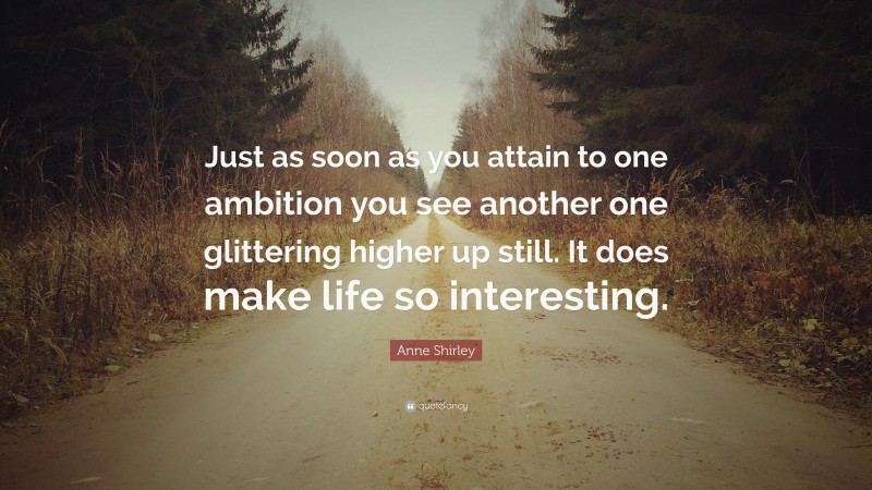 Anne Shirley Quote: “Just as soon as you attain to one ambition you see another one glittering higher up still. It does make life so interesting.”