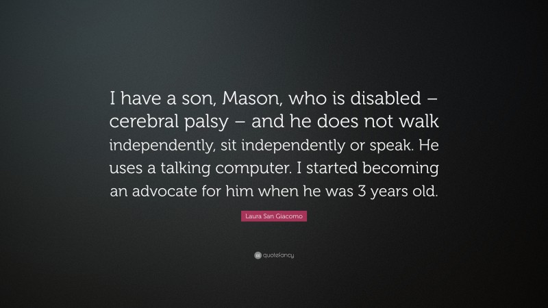 Laura San Giacomo Quote: “I have a son, Mason, who is disabled – cerebral palsy – and he does not walk independently, sit independently or speak. He uses a talking computer. I started becoming an advocate for him when he was 3 years old.”